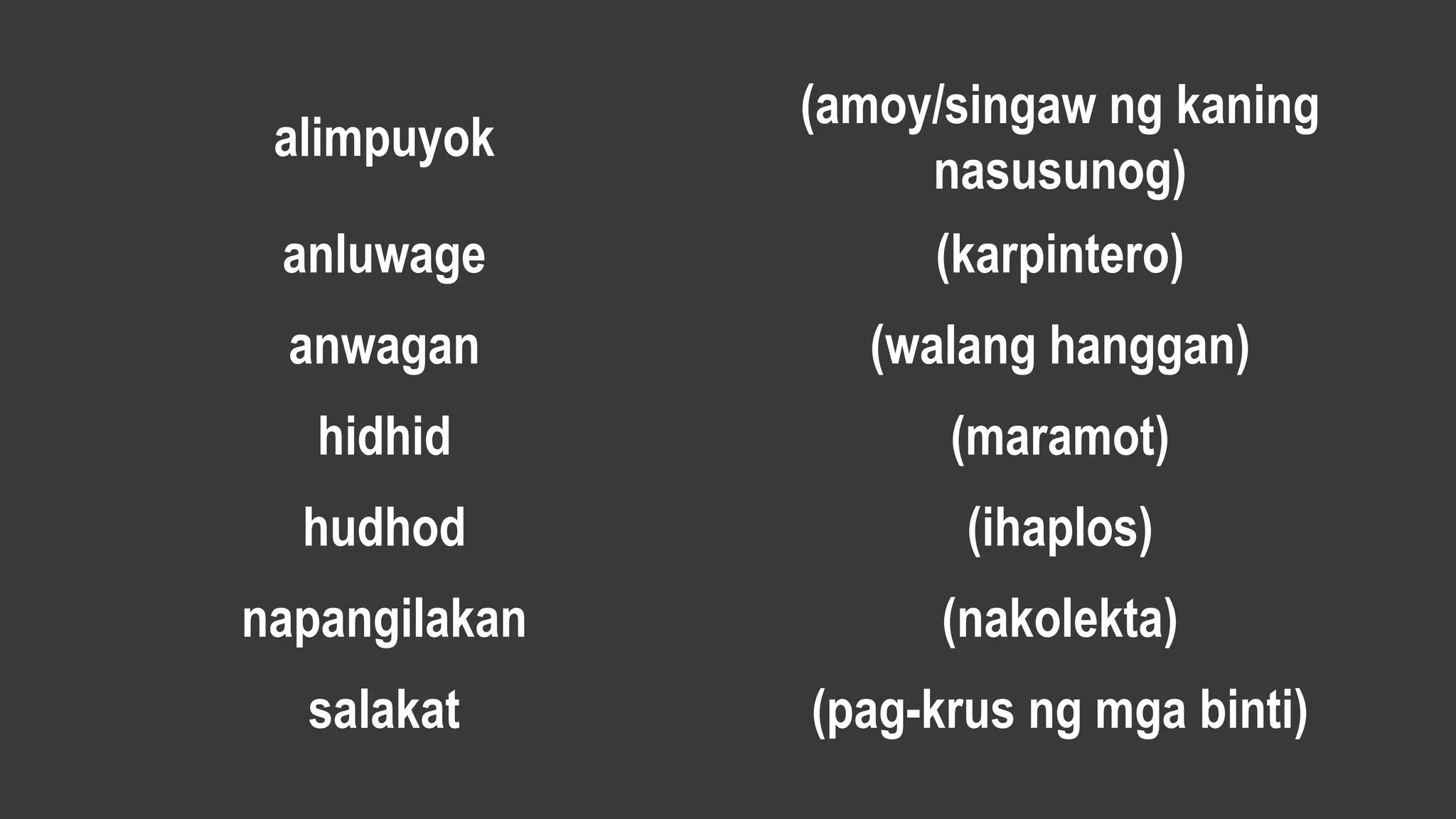 alimpuyok
(amoy/singaw ng kaning
nasusunog)
anluwage (karpintero)
anwagan (walang hanggan)
hidhid (maramot)
hudhod (ihaplos)
napangilakan (nakolekta)
salakat (pag-krus ng mga binti)
 