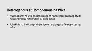 Heterogenous at Homogenous na Wika
• Walang buhay na wika ang maituturing na homogenous dahil ang bawat
wika ay binubuo nang mahigit sa isang barayti
• Ipinakikita ng iba’t ibang salik panlipunan ang pagiging heterogenous ng
wika
 