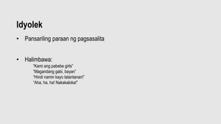 Idyolek
• Pansariling paraan ng pagsasalita
• Halimbawa:
“Kami ang pabebe girls”
“Magandang gabi, bayan”
“Hindi namin kayo tatantanan!”
“Aha, ha, ha! Nakakaloka!”
• ,Pa
 