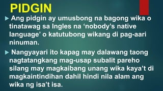 PIDGIN
 Ang pidgin ay umusbong na bagong wika o
tinatawag sa Ingles na ‘nobody’s native
language’ o katutubong wikang di pag-aari
ninuman.
 Nangyayari ito kapag may dalawang taong
nagtatangkang mag-usap subalit pareho
silang may magkaibang unang wika kaya’t di
magkaintindihan dahil hindi nila alam ang
wika ng isa’t isa.
 