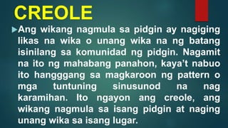 CREOLE
Ang wikang nagmula sa pidgin ay nagiging
likas na wika o unang wika na ng batang
isinilang sa komunidad ng pidgin. Nagamit
na ito ng mahabang panahon, kaya’t nabuo
ito hangggang sa magkaroon ng pattern o
mga tuntuning sinusunod na nag
karamihan. Ito ngayon ang creole, ang
wikang nagmula sa isang pidgin at naging
unang wika sa isang lugar.
 