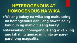 HETEROGENOUS AT
HOMOGENOUS NA WIKA
Walang buhay na wika ang maituturing
na homogenous dahil ang bawat isa ay
binubuo ng mahigit isang barayti.
Masasabing homogenous ang wika kung
ang lahat ng gumagamit nito ay pare-
parehong magsalita.
 