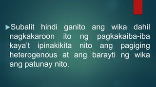 Subalit hindi ganito ang wika dahil
nagkakaroon ito ng pagkakaiba-iba
kaya’t ipinakikita nito ang pagiging
heterogenous at ang barayti ng wika
ang patunay nito.
 