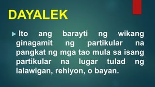 DAYALEK
 Ito ang barayti ng wikang
ginagamit ng partikular na
pangkat ng mga tao mula sa isang
partikular na lugar tulad ng
lalawigan, rehiyon, o bayan.
 