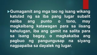 Gumagamit ang mga tao ng isang wikang
katulad ng sa iba pang lugar subalit
naiiba ang punto o tono, may
magkaibang katawagan para sa iisang
kahulugan, iba ang gamit na salita para
sa isang bagay, o magkakaiba ang
pagbuo ng pangungusap na siyang
nagpapaiba sa dayalek ng lugar.
 