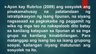 Ayon kay Rubrico (2009) ang sosyolek ang
pinakamahusay na palatandaan ng
istratipikasyon ng isang lipunan, na siyang
nagsasaad sa pagkakaiba ng paggamit ng
wika ng mga tao na nakapaloob dito batay
sa kanilang katayuan sa lipunan at sa mga
grupo na kanilang kinabibilangan. Para
matanggap ang isang tao sa isang grupong
sosyal, kailangan niyang matutunan ang
sosyolek na ito.
 