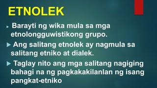 ETNOLEK
 Barayti ng wika mula sa mga
etnolongguwistikong grupo.
 Ang salitang etnolek ay nagmula sa
salitang etniko at dialek.
 Taglay nito ang mga salitang nagiging
bahagi na ng pagkakakilanlan ng isang
pangkat-etniko
 