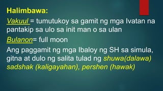 Halimbawa:
Vakuul = tumutukoy sa gamit ng mga Ivatan na
pantakip sa ulo sa init man o sa ulan
Bulanon= full moon
Ang paggamit ng mga Ibaloy ng SH sa simula,
gitna at dulo ng salita tulad ng shuwa(dalawa)
sadshak (kaligayahan), pershen (hawak)
 