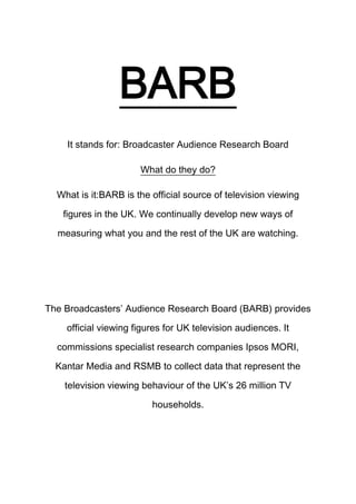 BARB
It stands for: Broadcaster Audience Research Board
What do they do?
What is it:BARB is the official source of television viewing
figures in the UK. We continually develop new ways of
measuring what you and the rest of the UK are watching.

The Broadcasters’ Audience Research Board (BARB) provides
official viewing figures for UK television audiences. It
commissions specialist research companies Ipsos MORI,
Kantar Media and RSMB to collect data that represent the
television viewing behaviour of the UK’s 26 million TV
households.

 