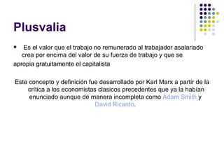Plusvalia
   Es el valor que el trabajo no remunerado al trabajador asalariado
   crea por encima del valor de su fuerza de trabajo y que se
apropia gratuitamente el capitalista

Este concepto y definición fue desarrollado por Karl Marx a partir de la
    crítica a los economistas clasicos precedentes que ya la habían
     enunciado aunque de manera incompleta como Adam Smith y
                             David Ricardo.
 