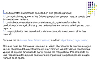 Los fisiócratas dividieron la sociedad en tres grandes grupos:
1. Los agricultores, que eran los únicos que podían generar riqueza puesto que
ésta estaba en la tierra.
2. Los trabajadores-artesanos,comerciantes,etc,-que transformaban lo
producido por los agricultores y que pertenecían a una clase estéril por no crear
riqueza.
3. Los propietarios que eran dueños de las cosas, de acuerdo con el “orden
natural”.

Su lema era el laissez faire, laissez passer, es decir, dejar hacer, dejar pasar .

Con esa frase los fisiocrátas resumían su visión liberal sobre la economía según
la cual el estado debía abstenerse de intervernir en las actividades económicas
ya que el sistema funcionando por si mismo era más óptimo. Por otra parte es
una respuesta a los abusos en materia de impuestos y regulaciones del estado
francés de la época.
 
