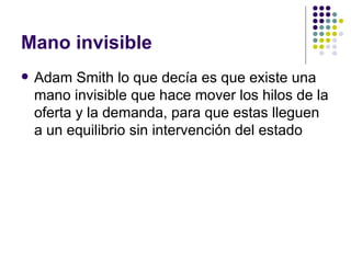 Mano invisible
   Adam Smith lo que decía es que existe una
    mano invisible que hace mover los hilos de la
    oferta y la demanda, para que estas lleguen
    a un equilibrio sin intervención del estado
 