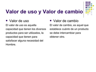 Valor de uso y Valor de cambio
   Valor de uso                       Valor de cambio
El valor de uso es aquella          El valor de cambio, es aquel que
capacidad que tienen los diversos   establece cuánto de un producto
productos para ser utilizados, la   se debe intercambiar para
capacidad que tienen para           obtener otro.
satisfacer alguna necesidad del
Hombre.
 