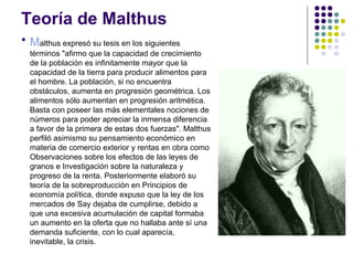 Teoría de Malthus

    Malthus expresó su tesis en los siguientes
    términos "afirmo que la capacidad de crecimiento
    de la población es infinitamente mayor que la
    capacidad de la tierra para producir alimentos para
    el hombre. La población, si no encuentra
    obstáculos, aumenta en progresión geométrica. Los
    alimentos sólo aumentan en progresión aritmética.
    Basta con poseer las más elementales nociones de
    números para poder apreciar la inmensa diferencia
    a favor de la primera de estas dos fuerzas". Malthus
    perfiló asimismo su pensamiento económico en
    materia de comercio exterior y rentas en obra como
    Observaciones sobre los efectos de las leyes de
    granos e Investigación sobre la naturaleza y
    progreso de la renta. Posteriormente elaboró su
    teoría de la sobreproducción en Principios de
    economía política, donde expuso que la ley de los
    mercados de Say dejaba de cumplirse, debido a
    que una excesiva acumulación de capital formaba
    un aumento en la oferta que no hallaba ante sí una
    demanda suficiente, con lo cual aparecía,
    inevitable, la crisis.
 