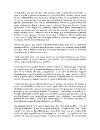 en realidad es una decisión que están tomando cada vez más conscientemente. De
manera regular y persistente resisten la voluntad de Dios para sus rostros. Antes
de salir por la mañana, es lo mismo que su esposa: “Dios, no me gusta lo que le has
hecho a mi rostro, así que voy a tener que “maquillarme” hasta que luzca como me
agrada.” Esto muchas veces se hace de manera muy meticulosa, consumiendo una
buena cantidad de dinero y tiempo, pero es algo que “tiene que hacerse”. Eso es
equivalente a decir: “Esposa mía, mantente alejada de eso que se llama maquillaje,
porque eso no sería correcto, además yo te amo tal como eres, incluso cuando ya
tengas arrugas y todo. Pero en cuanto a mí, tengo que lucir respetable para este
mundo presente y pecador para que piensen que soy alguien”. El problema es que
si los hombres “maquillan” sus rostros por medio de rasurarse, entonces, ¿por qué
no pueden hacerlo también las mujeres?
Incluso hay iglesias que animan (o hasta tienen una regla para) que los varones se
mantengan fieles en quitarse completamente su principal signo de masculinidad
dado por Dios, y todavía dicen que están muy preocupados acerca de mantener
completamente la distinción de sexos.
¿Cuál sería (entre otras) una buena manera de mostrar públicamente que Dios te
ha convertido en un hombre maduro y que estás listo para cumplir completamente
con tus responsabilidades dadas por Dios?
Honestamente creo que hay maneras mucho mejores de hacer eso que por medio
de manejar una gran camioneta diesel con un estante lleno de pistolas o rifles de
caza en la ventana de atrás, dirigiéndose a un rally de Promise Keepers
(organización evangélica no denominacional de varones y para varones), y luego
cantar y gritar algunas declaraciones positivas e inspiradoras en el estadio del
evento, para después llegar a casa con la camiseta del evento puesta.
¿Podría ser que nuestra falta de atención a los caminos de Dios nos ha llevado a
aceptar meros clichés en vez de encontrar poder verdadero al adherirnos a los
principios escriturales? ¿Acaso estaban equivocados los patriarcas, Jesucristo, los
apóstoles, y los cristianos primitivos? Ciertamente el mismo Dios encarnado es un
ejemplo totalmente confiable para todos nosotros. Decimos que queremos aceptar
y aplicar los principios escriturales en nuestras vidas cotidianas. ¿Hemos sido mal
guiados en este asunto? Pienso que hemos seguido a la sociedad secular y al
protestantismo en vez de seguir los principios de Dios.
Una pregunta que debería haberse hecho antes fue: ¿Por qué puso Dios el cabello
facial en el hombre? ¿Acaso fue un error que luego corrigió cuando llegó con la
mujer? ¿Fue parte de la maldición por causa de la caída? ¿Es un vestigio de la
evolución? ¿Fue algo solo para ciertas épocas y culturas?... ¿Por qué lo hizo? Los
caminos de Dios no son complicados ni difíciles. Los “porqués” de Dios muchas
 