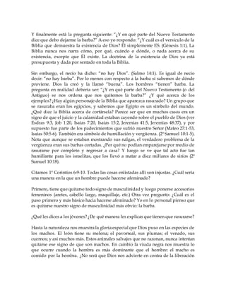 Y finalmente está la pregunta siguiente: “¿Y en qué parte del Nuevo Testamento
dice que debo dejarme la barba?” A eso yo respondo: “¿Y cuál es el versículo de la
Biblia que demuestra la existencia de Dios? Él simplemente ES. (Génesis 1:1). La
Biblia nunca nos narra cómo, por qué, cuándo o dónde, o nada acerca de su
existencia, excepto que Él existe. La doctrina de la existencia de Dios ya está
presupuesta y dada por sentado en toda la Biblia.
Sin embargo, el necio ha dicho: “no hay Dios”. (Salmo 14:1). Es igual de necio
decir: “no hay barba”. Por lo menos con respecto a la barba sí sabemos de dónde
proviene. Dios la creó y la llamó “buena”. Los hombres “tienen” barba. La
pregunta en realidad debería ser: “¿Y en qué parte del Nuevo Testamento (o del
Antiguo) se nos ordena que nos quitemos la barba?” ¿Y qué acerca de los
ejemplos? ¿Hay algún personaje de la Biblia que aparezca rasurado? Un grupo que
se rasuraba eran los egipcios, y sabemos que Egipto es un símbolo del mundo.
¿Qué dice la Biblia acerca de cortársela? Parece ser que en muchos casos era un
signo de que el juicio y la calamidad estaban cayendo sobre el pueblo de Dios (ver
Esdras 9:3, Job 1:20, Isaías 7:20, Isaías 15:2, Jeremías 41:5, Jeremías 48:37), y por
supuesto fue parte de los padecimientos que sufrió nuestro Señor (Mateo 27:1-53,
Isaías 50:5-6). También era símbolo de humillación y vergüenza. (2º Samuel 10:1-5).
Nota que aunque se estaban mostrando sus nalgas, el verdadero problema de la
vergüenza eran sus barbas cortadas. ¿Por qué no podían emparejarse por medio de
rasurarse por completo y regresar a casa? Y luego se ve que tal acto fue tan
humillante para los israelitas, que los llevó a matar a diez millares de sirios (2º
Samuel 10:18).
Citamos 1ª Corintios 6:9-10. Todas las cosas enlistadas allí son injustas. ¿Cuál sería
una manera en la que un hombre puede hacerse afeminado?
Primero, tiene que quitarse todo signo de masculinidad y luego ponerse accesorios
femeninos (aretes, cabello largo, maquillaje, etc.) Otra vez pregunto: ¿Cuál es el
paso primero y más básico hacia hacerse afeminado? Yo en lo personal pienso que
es quitarse nuestro signo de masculinidad más obvio: la barba.
¿Qué les dices a los jóvenes? ¿De qué manera les explicas que tienen que rasurarse?
Hasta la naturaleza nos muestra la gloria especial que Dios puso en las especies de
los machos. El león tiene su melena; el pavorreal, sus plumas; el venado, sus
cuernos; y así muchos más. Estos animales salvajes que no razonan, nunca intentan
quitarse ese signo de que son machos. En cambio la viuda negra nos muestra lo
que ocurre cuando la hembra es más dominante que el hombre: el macho es
comido por la hembra. ¿No será que Dios nos advierte en contra de la liberación
 