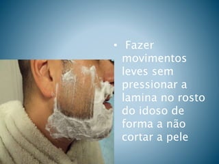 • Fazer
movimentos
leves sem
pressionar a
lamina no rosto
do idoso de
forma a não
cortar a pele
 