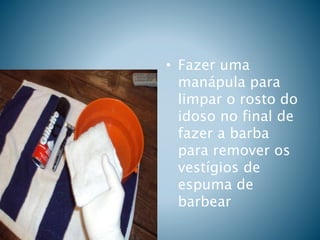 • Fazer uma
manápula para
limpar o rosto do
idoso no final de
fazer a barba
para remover os
vestígios de
espuma de
barbear
 