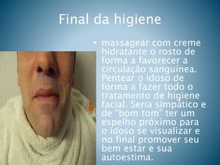 Final da higiene
• massagear com creme
hidratante o rosto de
forma a favorecer a
circulação sanguínea.
Pentear o idoso de
forma a fazer todo o
tratamento de higiene
facial. Seria simpático e
de “bom tom” ter um
espelho próximo para
o idoso se visualizar e
no final promover seu
bem estar e sua
autoestima.
 