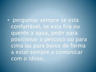 • perguntar sempre se esta
confortável, se esta fria ou
quente a agua, pedir para
posicionar o pescoço ou para
cima ou para baixo de forma
a estar sempre a comunicar
com o idoso.
 