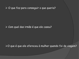  O que fez para conseguir o que queria?
 Com qual das irmãs é que ele casou?
O que é que ele ofereceu à mulher quando foi de viagem?
 