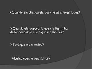 Quando ele chegou ela deu-lhe as chaves todas?
Quando ele descobriu que ela lhe tinha
desobedecido o que é que ele lhe fez?
Será que ele a matou?
Então quem a veio salvar?
 