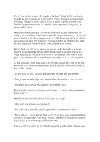 Creyó que se iba a morir de miedo, y la llave del gabinete que había
sacado de la cerradura se le cayó de la mano. Después de reponerse
un poco, recogió la llave, volvió a salir y cerró la puerta; subió a su
habitación para recuperar un poco la calma; pero no lo lograba, tan
conmovida estaba.
Habiendo observado que la llave del gabinete estaba manchada de
sangre, la limpió dos o tres veces, pero la sangre no se iba; por mucho
que la lavara y aún la resfregara con arenilla, la sangre siempre estaba
allí, porque la llave era mágica, y no había forma de limpiarla del todo:
si se le sacaba la mancha de un lado, aparecía en el otro.
Barba Azul regresó de su viaje esa misma tarde diciendo que en el
camino había recibido cartas informándole que el asunto motivo del
viaje acababa de finiquitarse a su favor. Su esposa hizo todo lo que
pudo para demostrarle que estaba encantada con su pronto regreso.
Al día siguiente, él le pidió que le devolviera las llaves y ella se las dio,
pero con una mano tan temblorosa que él adivinó sin esfuerzo todo lo
que había pasado.
-¿Y por qué -le dijo- la llave del gabinete no está con las demás?
-Tengo que haberla dejado -contestó ella- allá arriba sobre mi mesa.
-No dejéis de dármela muy pronto -dijo Barba Azul.
Después de aplazar la entrega varias veces, no hubo más remedio que
traer la llave.
Habiéndola examinado, Barba Azul dijo a su mujer:
-¿Por qué hay sangre en esta llave?
-No lo sé -respondió la pobre mujer- pálida corno una muerta.
-No lo sabéis -repuso Barba Azul- pero yo sé muy bien. ¡Habéis tratado
de entrar al gabinete! Pues bien, señora, entraréis y ocuparéis vuestro
lugar junto a las damas que allí habéis visto.
Ella se echó a los pies de su marido, llorando y pidiéndole perdón, con
 