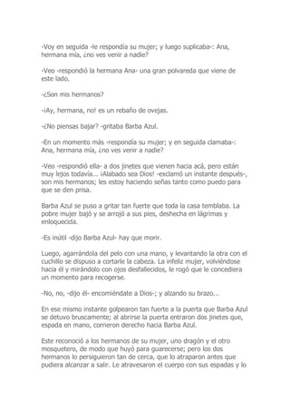 -Voy en seguida -le respondía su mujer; y luego suplicaba-: Ana,
hermana mía, ¿no ves venir a nadie?
-Veo -respondió la hermana Ana- una gran polvareda que viene de
este lado.
-¿Son mis hermanos?
-¡Ay, hermana, no! es un rebaño de ovejas.
-¿No piensas bajar? -gritaba Barba Azul.
-En un momento más -respondía su mujer; y en seguida clamaba-:
Ana, hermana mía, ¿no ves venir a nadie?
-Veo -respondió ella- a dos jinetes que vienen hacia acá, pero están
muy lejos todavía... ¡Alabado sea Dios! -exclamó un instante después-,
son mis hermanos; les estoy haciendo señas tanto como puedo para
que se den prisa.
Barba Azul se puso a gritar tan fuerte que toda la casa temblaba. La
pobre mujer bajó y se arrojó a sus pies, deshecha en lágrimas y
enloquecida.
-Es inútil -dijo Barba Azul- hay que morir.
Luego, agarrándola del pelo con una mano, y levantando la otra con el
cuchillo se dispuso a cortarle la cabeza. La infeliz mujer, volviéndose
hacia él y mirándolo con ojos desfallecidos, le rogó que le concediera
un momento para recogerse.
-No, no, -dijo él- encomiéndate a Dios-; y alzando su brazo...
En ese mismo instante golpearon tan fuerte a la puerta que Barba Azul
se detuvo bruscamente; al abrirse la puerta entraron dos jinetes que,
espada en mano, corrieron derecho hacia Barba Azul.
Este reconoció a los hermanos de su mujer, uno dragón y el otro
mosquetero, de modo que huyó para guarecerse; pero los dos
hermanos lo persiguieron tan de cerca, que lo atraparon antes que
pudiera alcanzar a salir. Le atravesaron el cuerpo con sus espadas y lo
 