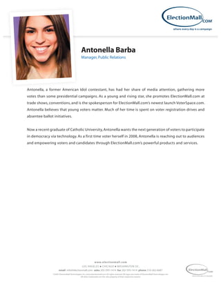 Antonella Barba
                                                Manager, Public Relations




Antonella, a former American Idol contestant, has had her share of media attention, gathering more
votes than some presidential campaigns. As a young and rising star, she promotes ElectionMall.com at
trade shows, conventions, and is the spokesperson for ElectionMall.com’s newest launch VoterSpace.com.
Antonella believes that young voters matter. Much of her time is spent on voter registration drives and
absentee ballot initiatives.


Now a recent graduate of Catholic University, Antonella wants the next generation of voters to participate
in democracy via technology. As a first time voter herself in 2008, Antonella is reaching out to audiences
and empowering voters and candidates through ElectionMall.com’s powerful products and services.




                                                                www.elec tionmall.com
                                         LOS ANGELES n CHICAGO n WASHINGTON DC.
                      email info@electionmall.com sales 202-595-1414 fax 202-595-1414 phone 310-262-6687
                ©2005 ElectionMall Technologies, Inc. www.electionmall.com All rights reserved. All logos are marks of ElectionMall Technologies, Inc.
                                              All other trademarks are the sole property of their respective owners.
 