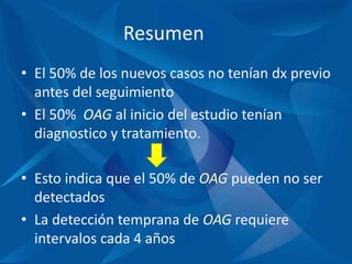 Resumen
• El 50% de los nuevos casos no tenían dx previo
antes del seguimiento
• El 50% OAG al inicio del estudio tenían
diagnostico y tratamiento.
• Esto indica que el 50% de OAG pueden no ser
detectados
• La detección temprana de OAG requiere
intervalos cada 4 años
 