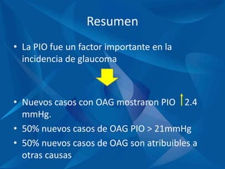 Resumen
• La PIO fue un factor importante en la
incidencia de glaucoma
• Nuevos casos con OAG mostraron PIO 2.4
mmHg.
• 50% nuevos casos de OAG PIO > 21mmHg
• 50% nuevos casos de OAG son atribuibles a
otras causas
 