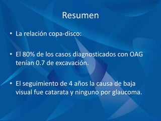 Resumen
• La relación copa-disco:
• El 80% de los casos diagnosticados con OAG
tenían 0.7 de excavación.
• El seguimiento de 4 años la causa de baja
visual fue catarata y ninguno por glaucoma.
 