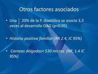 Otros factores asociados
• Una 20% de la P. diastólica se asocio 3,3
veces al desarrollo OAG (p<0.05)
• Historia positiva familiar (RR 2.4, IC 95%)
• Corneas delgadas< 530 micras (RR, 1.4 IC
95%)
 