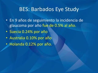 BES: Barbados Eye Study
• En 9 años de seguimiento la incidencia de
glaucoma por año fue de 0.5% al año.
• Suecia 0.24% por año
• Australia 0.10% por año
• Holanda 0.12% por año.
 