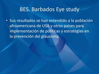 BES. Barbados Eye study
• Sus resultados se han extendido a la población
afroamericana de USA y otros países para
implementación de políticas y estrategias en
la prevención del glaucoma.
 