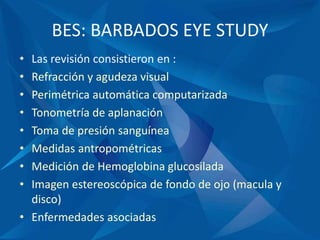 BES: BARBADOS EYE STUDY
• Las revisión consistieron en :
• Refracción y agudeza visual
• Perimétrica automática computarizada
• Tonometría de aplanación
• Toma de presión sanguínea
• Medidas antropométricas
• Medición de Hemoglobina glucosilada
• Imagen estereoscópica de fondo de ojo (macula y
disco)
• Enfermedades asociadas
 