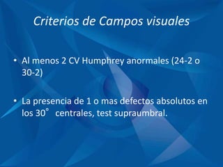 Criterios de Campos visuales
• Al menos 2 CV Humphrey anormales (24-2 o
30-2)
• La presencia de 1 o mas defectos absolutos en
los 30°centrales, test supraumbral.
 