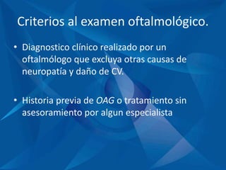 Criterios al examen oftalmológico.
• Diagnostico clínico realizado por un
oftalmólogo que excluya otras causas de
neuropatía y daño de CV.
• Historia previa de OAG o tratamiento sin
asesoramiento por algun especialista
 