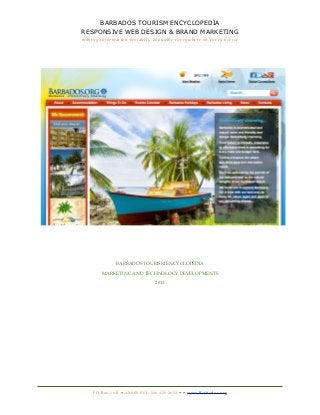 BARBADOS TOURISM ENCYCLOPEDIA
RESPONSIVE WEB DESIGN & BRAND MARKETING
making information instantly available everywhere on every device




                   BARBADOS TOURISM ENCYCLOPEDIA

         MARKETING AND TECHNOLOGY DEVELOPMENTS

                                             2013




    P O B o x 1 6 B • A X S E S S C I : 2 4 6 4 2 9 2 6 5 3 • • w w w. B a r b a d o s . o r g
 