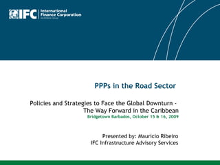 PPPs in the Road Sector Presented by: Mauricio Ribeiro IFC Infrastructure Advisory Services Policies and Strategies to Face the Global Downturn -  The Way Forward in the Caribbean Bridgetown Barbados, October 15 & 16, 2009 