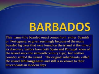 This name (the bearded ones) comes from either Spanish
or Portuguese, so given seemingly because of the many
bearded fig trees that were found on the island at the time of
its discovery. Sailors from both Spain and Portugal knew of
the island since the sixteenth century (1511), but neither
country settled the island. The original inhabitants, called
the island Ichirouganaim and still is so known to their
descendants in modern days.
 