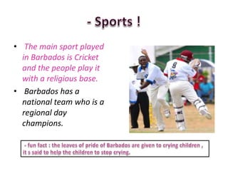 • The main sport played
  in Barbados is Cricket
  and the people play it
  with a religious base.
• Barbados has a
  national team who is a
  regional day
  champions.
 