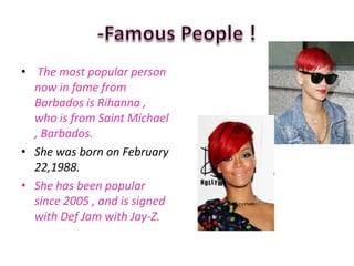 • The most popular person
  now in fame from
  Barbados is Rihanna ,
  who is from Saint Michael
  , Barbados.
• She was born on February
  22,1988.
• She has been popular
  since 2005 , and is signed
  with Def Jam with Jay-Z.
 