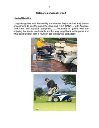 2


                      Categories of Adaptive Golf

Limited Mobility

Long after golfers lose the mobility and stamina they once had, they dream
of continuing to play the game they love and THEY CAN!!..... with Adaptive
Golf Carts and adaptive equipment....... thousands of golfers who are
enjoying the stable, comfortable and fun way to get back in the game and
what can be better than a round of golf in beautiful Barbados!!
 