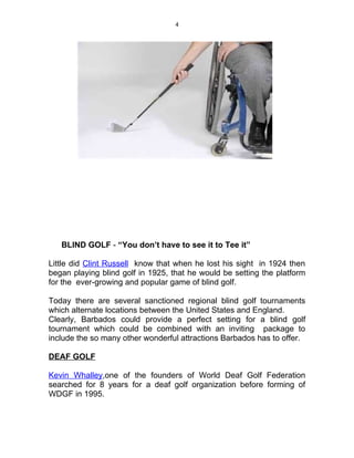 4




   BLIND GOLF - “You don’t have to see it to Tee it”

Little did Clint Russell know that when he lost his sight in 1924 then
began playing blind golf in 1925, that he would be setting the platform
for the ever-growing and popular game of blind golf.

Today there are several sanctioned regional blind golf tournaments
which alternate locations between the United States and England.
Clearly, Barbados could provide a perfect setting for a blind golf
tournament which could be combined with an inviting package to
include the so many other wonderful attractions Barbados has to offer.

DEAF GOLF

Kevin Whalley,one of the founders of World Deaf Golf Federation
searched for 8 years for a deaf golf organization before forming of
WDGF in 1995.
 