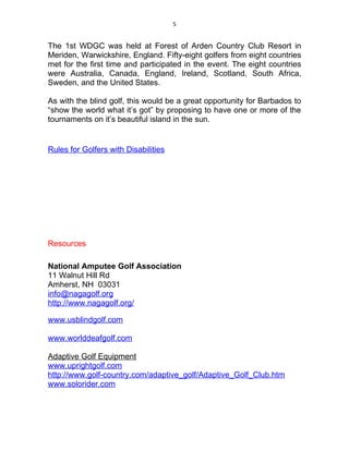 5


The 1st WDGC was held at Forest of Arden Country Club Resort in
Meriden, Warwickshire, England. Fifty-eight golfers from eight countries
met for the first time and participated in the event. The eight countries
were Australia, Canada, England, Ireland, Scotland, South Africa,
Sweden, and the United States.

As with the blind golf, this would be a great opportunity for Barbados to
“show the world what it’s got” by proposing to have one or more of the
tournaments on it’s beautiful island in the sun.


Rules for Golfers with Disabilities




Resources

National Amputee Golf Association
11 Walnut Hill Rd
Amherst, NH 03031
info@nagagolf.org
http://www.nagagolf.org/

www.usblindgolf.com

www.worlddeafgolf.com

Adaptive Golf Equipment
www.uprightgolf.com
http://www.golf-country.com/adaptive_golf/Adaptive_Golf_Club.htm
www.solorider.com
 