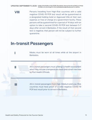 Persons travelling from High-Risk countries with a valid
negative COVID-19 PCR test result will be quarantined at
a designated holding hotel or Approved Villa at their own
expense, or free of charge at a government facility. These
persons will be quarantined for a period of 14 days with an
option to take a second COVID-19 PCR test between 5-7
days after arrival in Barbados. If the result of that second
test is negative, that person will not be subject to further
quarantine.
VIII
In-transit Passengers
Masks must be worn at all times while at the airport in
Barbados.
All in-transit passengers must undergo a health assessment
which may include a temperature check and a brief interview
by Port Health Officials.
All in-transit passengers from High, Medium and Low-Risk
countries must have proof of a valid negative COVID-19
PCR test result prior to arrival in Barbados.
I
II
III
Health and Safety Protocols for the Tourism Sector 11
InlightofthefluidityoftheCOVID-19pandemic,theseprotocolsarelikelytochange.
Travellersareencouragedtocheckbarbadostravelprotocols.comforupdates.
UPDATED | SEPTEMBER 11,2020
 