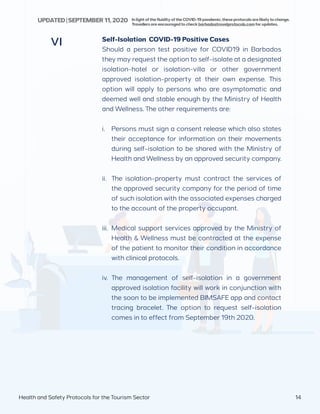 Self-Isolation COVID-19 Positive Cases
Should a person test positive for COVID19 in Barbados
they may request the option to self-isolate at a designated
isolation-hotel or isolation-villa or other government
approved isolation-property at their own expense. This
option will apply to persons who are asymptomatic and
deemed well and stable enough by the Ministry of Health
and Wellness. The other requirements are:
i.	 Persons must sign a consent release which also states
their acceptance for information on their movements
during self-isolation to be shared with the Ministry of
Health and Wellness by an approved security company.
ii.	 The isolation-property must contract the services of
the approved security company for the period of time
of such isolation with the associated expenses charged
to the account of the property occupant.
iii.	 Medical support services approved by the Ministry of
Health & Wellness must be contracted at the expense
of the patient to monitor their condition in accordance
with clinical protocols.
iv.	 The management of self-isolation in a government
approved isolation facility will work in conjunction with
the soon to be implemented BIMSAFE app and contact
tracing bracelet. The option to request self-isolation
comes in to effect from September 19th 2020.
VI
Health and Safety Protocols for the Tourism Sector 14
InlightofthefluidityoftheCOVID-19pandemic,theseprotocolsarelikelytochange.
Travellersareencouragedtocheckbarbadostravelprotocols.comforupdates.
UPDATED | SEPTEMBER 11,2020
 