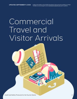 Commercial
Travel and
Visitor Arrivals
Health and Safety Protocols for the Tourism Sector 2
UPDATED | SEPTEMBER 11,2020 InlightofthefluidityoftheCOVID-19pandemic,theseprotocolsarelikelytochange.
Travellersareencouragedtocheckbarbadostravelprotocols.comforupdates.
 