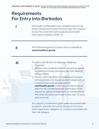Requirements
For Entry Into Barbados
All travellers to Barbados must complete a pre-arrival
Online Immigration/Customs form at least 24 hrs before
arrival. This online form will include personal health
information related to COVID-19.
The Online Immigration/Customs form is available at
www.travelform.gov.bb
Travellers who fall into the following categories:
i.	Diplomats
ii.	 Persons with a medical condition warranting special
consideration (to be certified by the Chief Medical
Officer (CMO));
iii.	 Persons with a disability or travelling with persons
with disabilities; and require special arrangements or
considerations must send an email to
	 cmo@health.gov.bb containing such particulars to
allow for the consideration and justification of the
request for special arrangements or considerations.
This email should be submitted no less than 72 hours
prior to arrival.
Any special considerations given under this section shall
be specific and shall not exempt the person from any
other requirement, obligation or condition associated with
their risk category.
I
II
III
Health and Safety Protocols for the Tourism Sector 5
InlightofthefluidityoftheCOVID-19pandemic,theseprotocolsarelikelytochange.
Travellersareencouragedtocheckbarbadostravelprotocols.comforupdates.
UPDATED | SEPTEMBER 11,2020
 